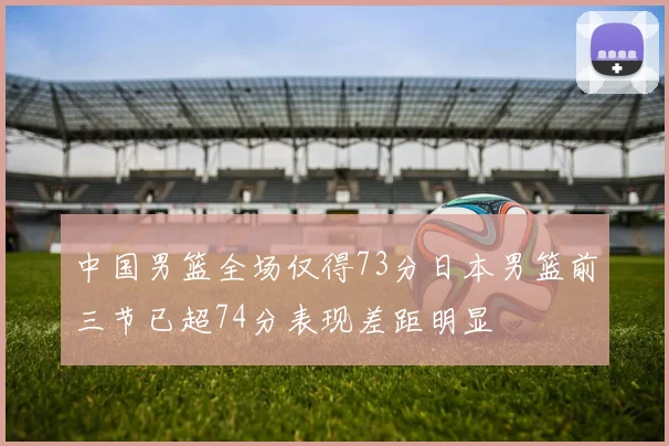 中国男篮全场仅得73分日本男篮前三节已超74分表现差距明显