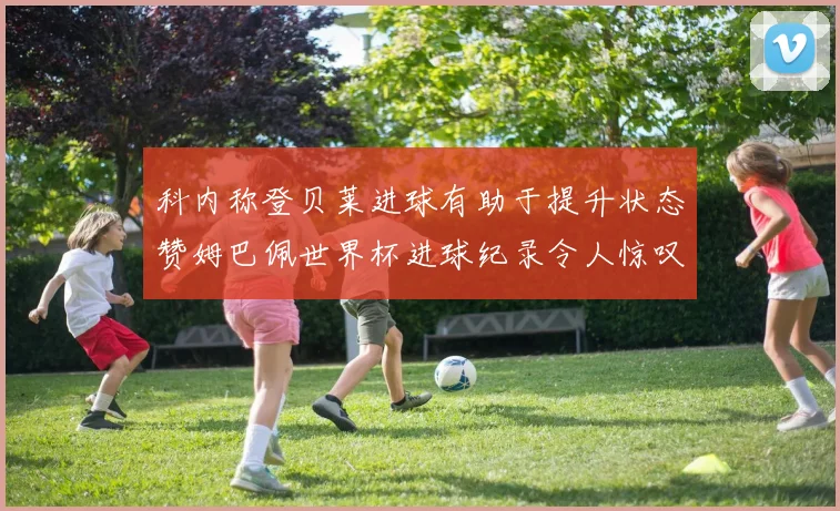 科内称登贝莱进球有助于提升状态赞姆巴佩世界杯进球纪录令人惊叹