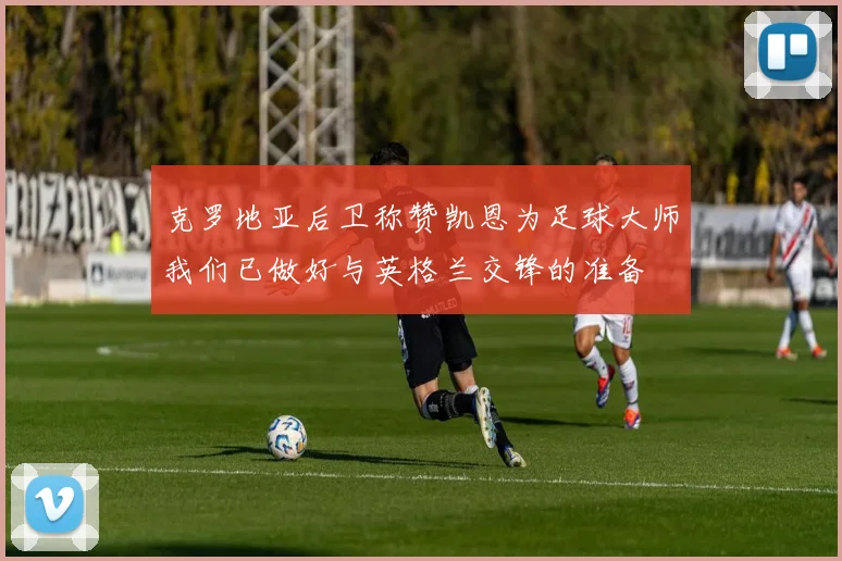 克罗地亚后卫称赞凯恩为足球大师我们已做好与英格兰交锋的准备