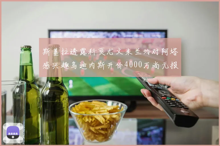 斯基拉透露科莫尤文米兰均对阿塔感兴趣乌迪内斯开价4000万尚无报价