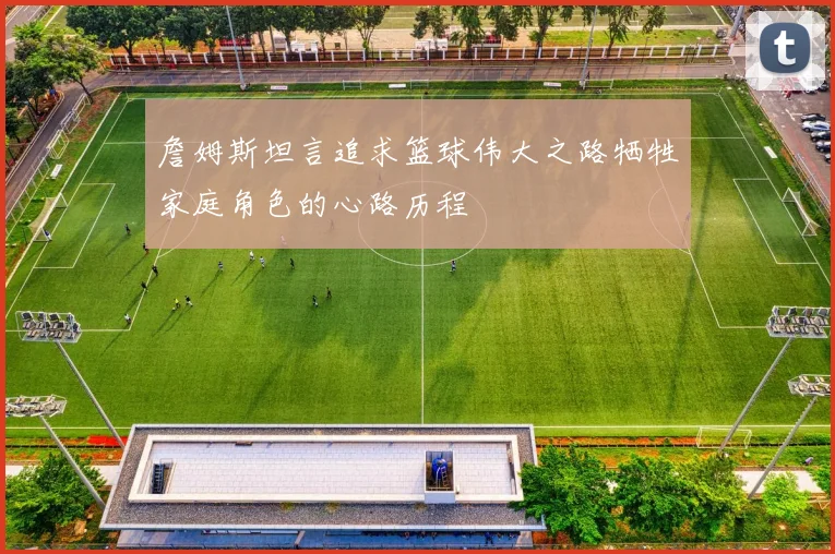 詹姆斯坦言追求篮球伟大之路牺牲家庭角色的心路历程