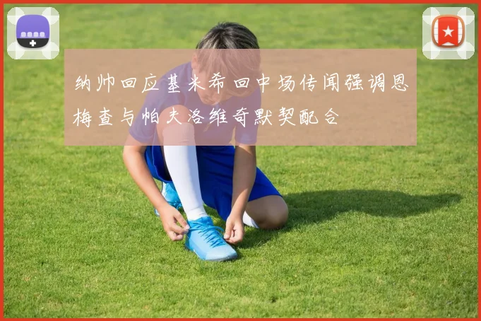 纳帅回应基米希回中场传闻强调恩梅查与帕夫洛维奇默契配合