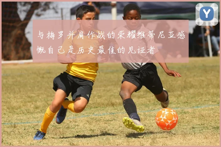 与梅罗并肩作战的荣耀维蒂尼亚感慨自己是历史最佳的见证者