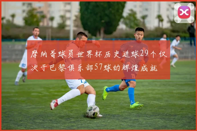 摩纳哥球员世界杯历史进球29个仅次于巴黎俱乐部57球的辉煌成就