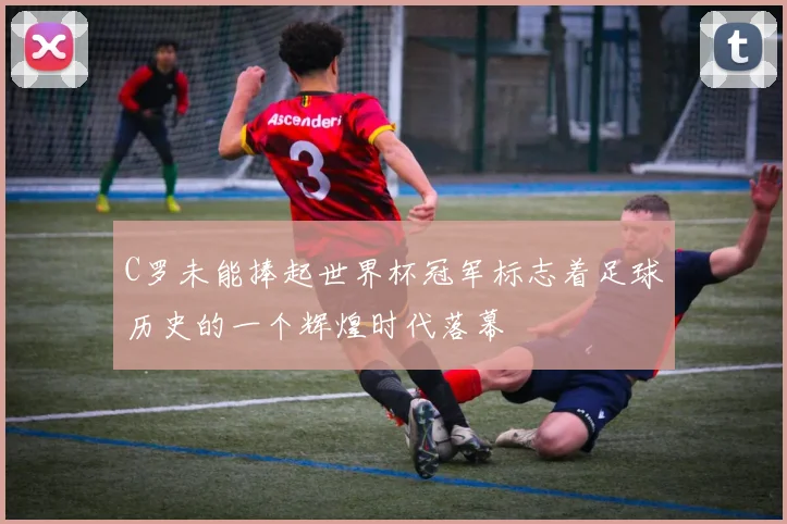 C罗未能捧起世界杯冠军标志着足球历史的一个辉煌时代落幕