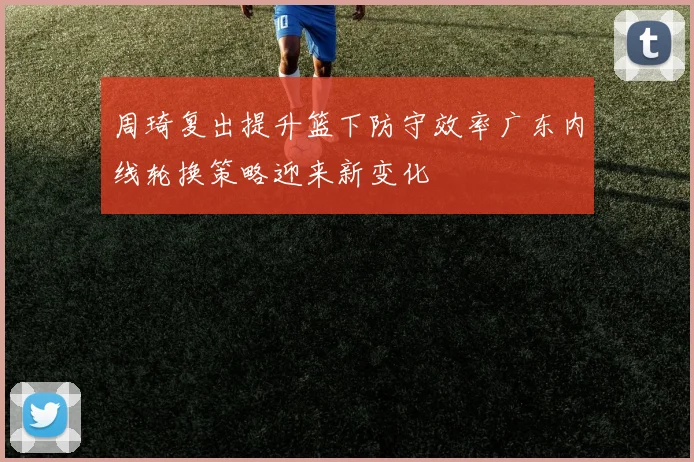 周琦复出提升篮下防守效率广东内线轮换策略迎来新变化