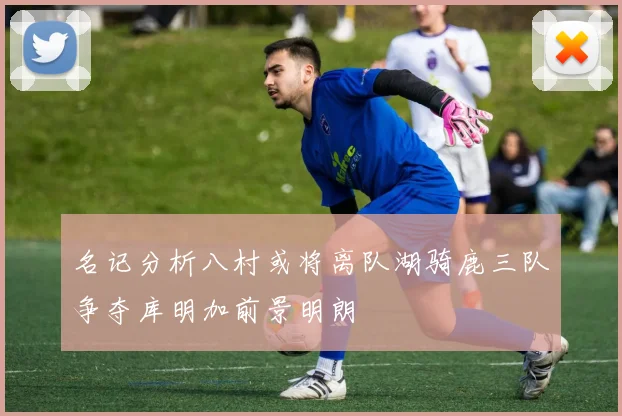 名记分析八村或将离队湖骑鹿三队争夺库明加前景明朗