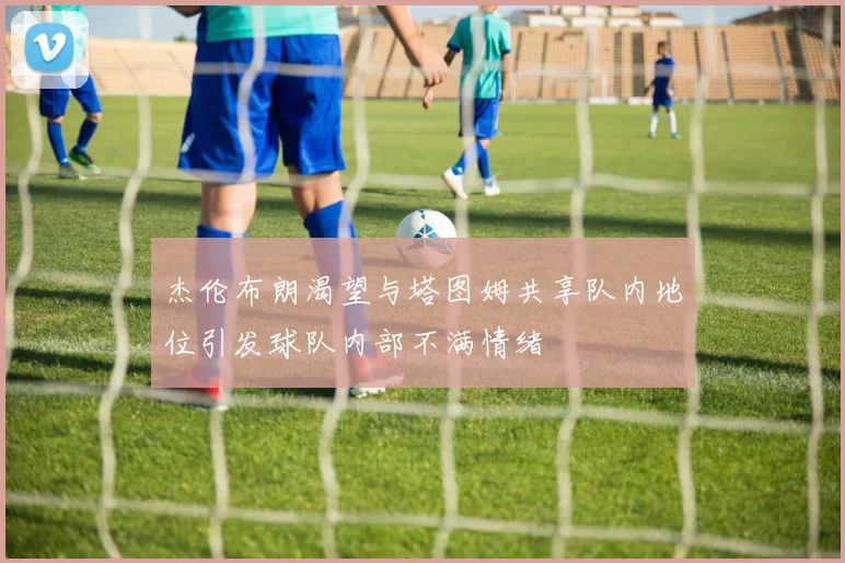 杰伦布朗渴望与塔图姆共享队内地位引发球队内部不满情绪